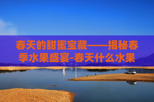 春天的甜蜜宝藏——揭秘春季水果盛宴-春天什么水果成熟了可以吃 春天的甜蜜宝藏——揭秘春季水果盛宴-春天什么水果成熟了可以吃