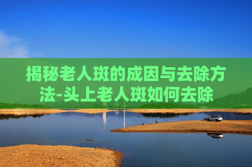 揭秘老人斑的成因与去除方法-头上老人斑如何去除 揭秘老人斑的成因与去除方法-头上老人斑如何去除