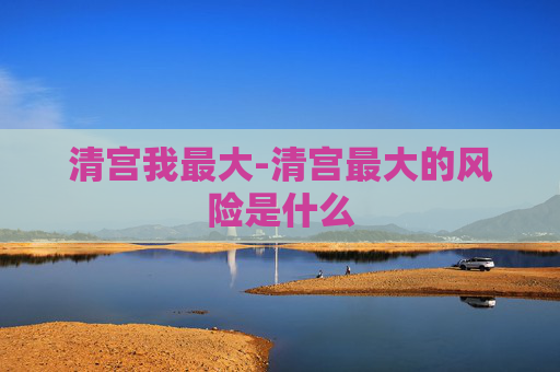清宫我最大-清宫最大的风险是什么 清宫我最大-清宫最大的风险是什么