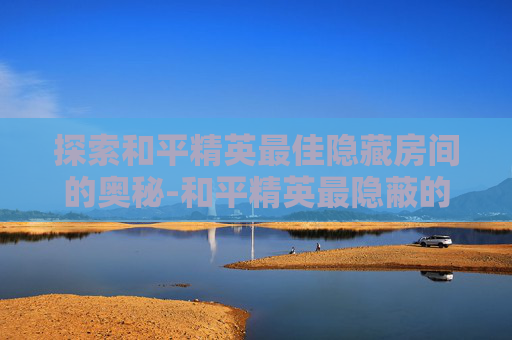 探索和平精英最佳隐藏房间的奥秘-和平精英最隐蔽的地方是哪里 探索和平精英最佳隐藏房间的奥秘-和平精英最隐蔽的地方是哪里