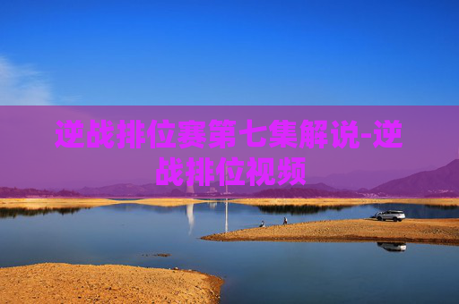 逆战排位赛第七集解说-逆战排位视频 逆战排位赛第七集解说-逆战排位视频