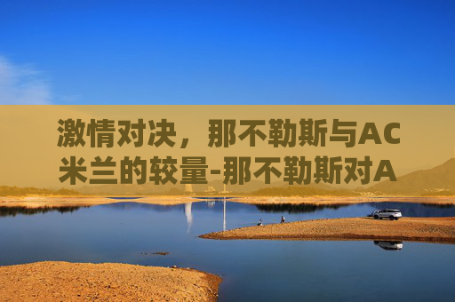 激情对决,那不勒斯与AC米兰的较量-那不勒斯对AC米兰结果 激情对决,那不勒斯与AC米兰的较量-那不勒斯对AC米兰结果