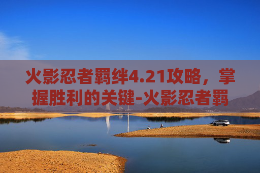 火影忍者羁绊4.21攻略,掌握胜利的关键-火影忍者羁绊4.21攻略流程 火影忍者羁绊4.21攻略,掌握胜利的关键-火影忍者羁绊4.21攻略流程