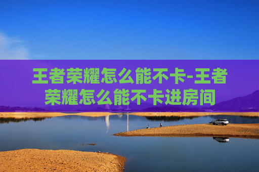王者荣耀怎么能不卡-王者荣耀怎么能不卡进房间 王者荣耀怎么能不卡-王者荣耀怎么能不卡进房间