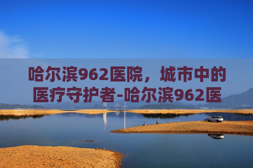 哈尔滨962医院,城市中的医疗守护者-哈尔滨962医院最厉害三个科室 哈尔滨962医院,城市中的医疗守护者-哈尔滨962医院最厉害三个科室