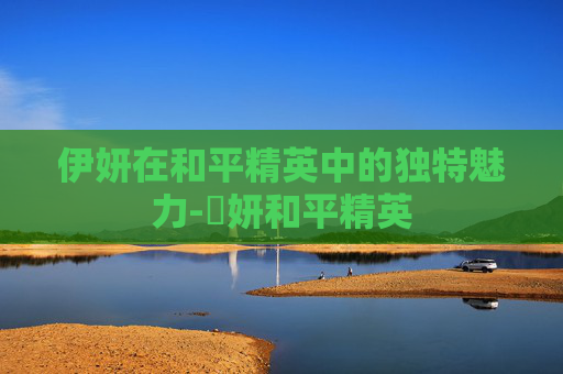 伊妍在和平精英中的独特魅力-姸妍和平精英 伊妍在和平精英中的独特魅力-姸妍和平精英