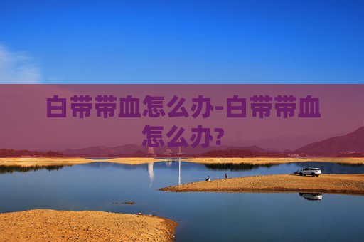白带带血怎么办-白带带血怎么办? 白带带血怎么办-白带带血怎么办?