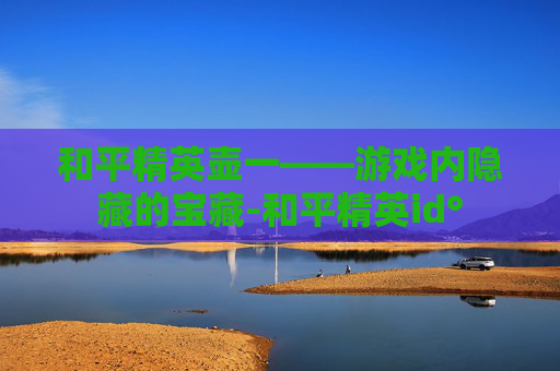 和平精英壶一——游戏内隐藏的宝藏-和平精英id° 和平精英壶一——游戏内隐藏的宝藏-和平精英id°