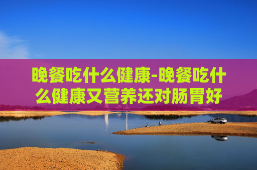 晚餐吃什么健康-晚餐吃什么健康又营养还对肠胃好 晚餐吃什么健康-晚餐吃什么健康又营养还对肠胃好