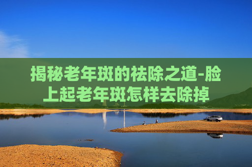 揭秘老年斑的祛除之道-脸上起老年斑怎样去除掉 揭秘老年斑的祛除之道-脸上起老年斑怎样去除掉