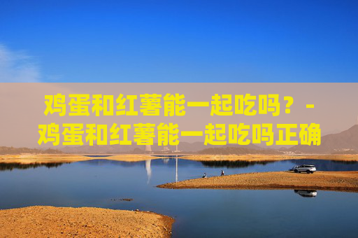 鸡蛋和红薯能一起吃吗?-鸡蛋和红薯能一起吃吗正确答案 鸡蛋和红薯能一起吃吗?-鸡蛋和红薯能一起吃吗正确答案
