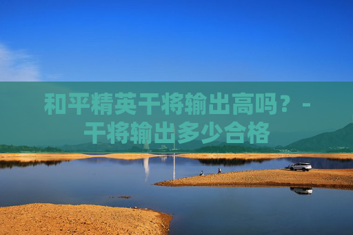 和平精英干将输出高吗?-干将输出多少合格 和平精英干将输出高吗?-干将输出多少合格
