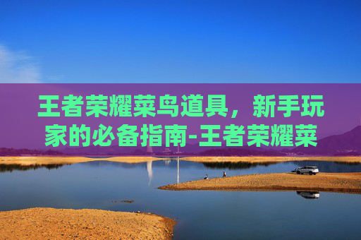 王者荣耀菜鸟道具,新手玩家的必备指南-王者荣耀菜鸟道具怎么获得 王者荣耀菜鸟道具,新手玩家的必备指南-王者荣耀菜鸟道具怎么获得