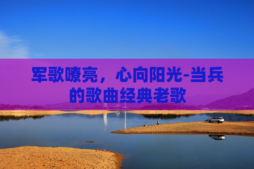 军歌嘹亮,心向阳光-当兵的歌曲经典老歌 军歌嘹亮,心向阳光-当兵的歌曲经典老歌