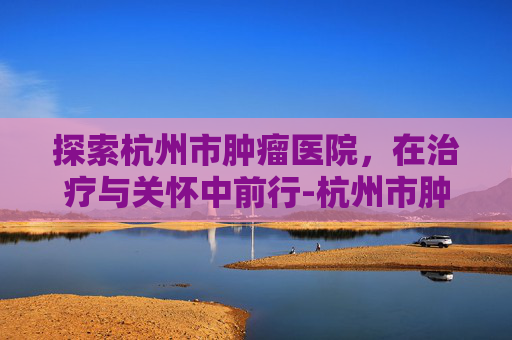 探索杭州市肿瘤医院,在治疗与关怀中前行-杭州市肿瘤医院地址在哪里 探索杭州市肿瘤医院,在治疗与关怀中前行-杭州市肿瘤医院地址在哪里