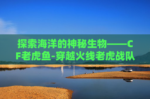 探索海洋的神秘生物——CF老虎鱼-穿越火线老虎战队 探索海洋的神秘生物——CF老虎鱼-穿越火线老虎战队