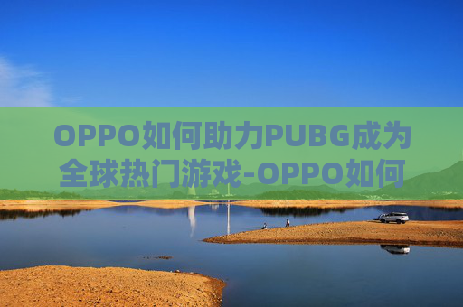 OPPO如何助力PUBG成为全球热门游戏-OPPO如何关机 OPPO如何助力PUBG成为全球热门游戏-OPPO如何关机