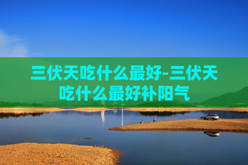 三伏天吃什么最好-三伏天吃什么最好补阳气 三伏天吃什么最好-三伏天吃什么最好补阳气