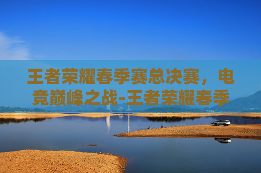 王者荣耀春季赛总决赛,电竞巅峰之战-王者荣耀春季赛总决赛直播 王者荣耀春季赛总决赛,电竞巅峰之战-王者荣耀春季赛总决赛直播