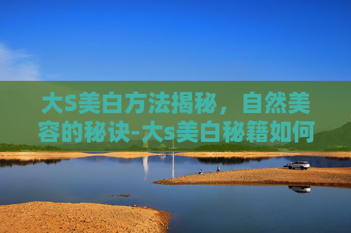 大S美白方法揭秘,自然美容的秘诀-大s美白秘籍如何美白 大S美白方法揭秘,自然美容的秘诀-大s美白秘籍如何美白