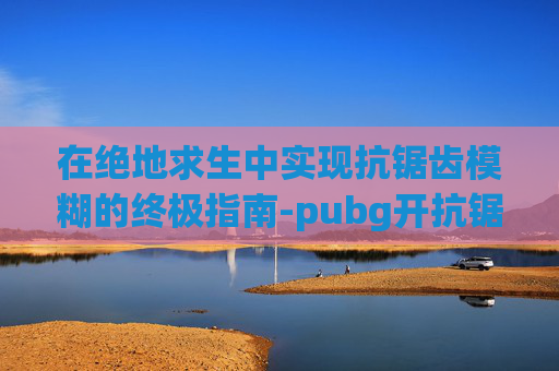 在绝地求生中实现抗锯齿模糊的终极指南-pubg开抗锯齿模糊 在绝地求生中实现抗锯齿模糊的终极指南-pubg开抗锯齿模糊