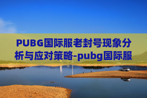 PUBG国际服老封号现象分析与应对策略-pubg国际服账号误封 PUBG国际服老封号现象分析与应对策略-pubg国际服账号误封