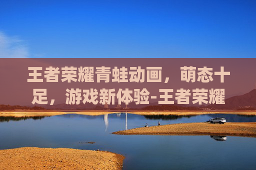 王者荣耀青蛙动画,萌态十足,游戏新体验-王者荣耀q版动画片 王者荣耀青蛙动画,萌态十足,游戏新体验-王者荣耀q版动画片