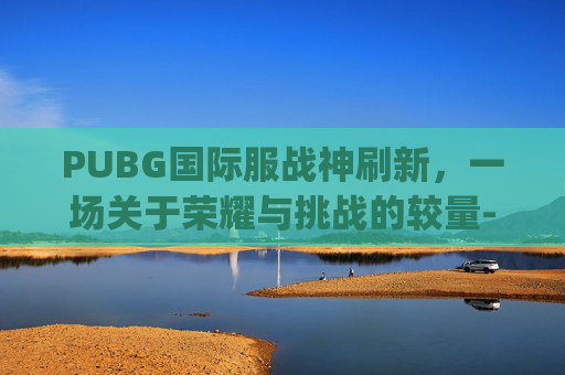 PUBG国际服战神刷新,一场关于荣耀与挑战的较量-pubg国际服战神几点刷新 PUBG国际服战神刷新,一场关于荣耀与挑战的较量-pubg国际服战神几点刷新
