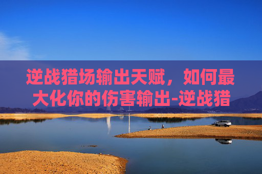 逆战猎场输出天赋，如何最大化你的伤害输出-逆战猎场输出天赋加点