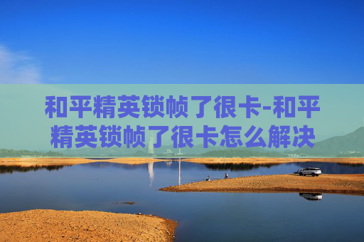 和平精英锁帧了很卡-和平精英锁帧了很卡怎么解决 和平精英锁帧了很卡-和平精英锁帧了很卡怎么解决