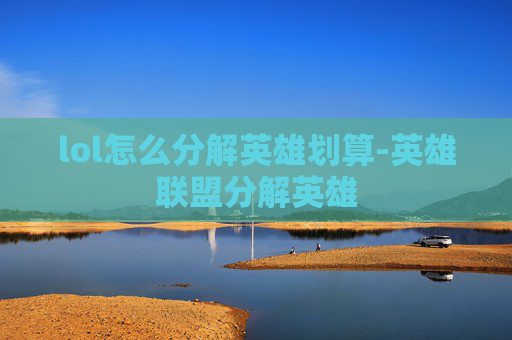 lol怎么分解英雄划算-英雄联盟分解英雄 lol怎么分解英雄划算-英雄联盟分解英雄