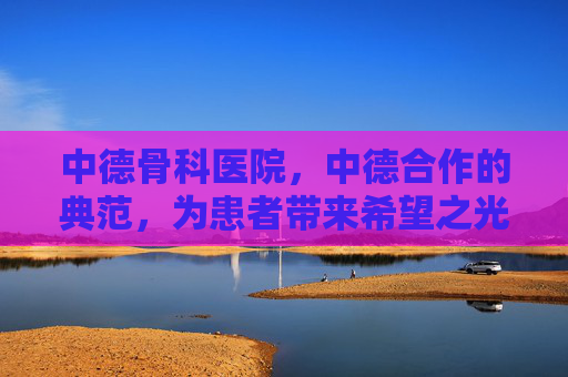 中德骨科医院,中德合作的典范,为患者带来希望之光-中德骨科医院面临停摆 中德骨科医院,中德合作的典范,为患者带来希望之光-中德骨科医院面临停摆