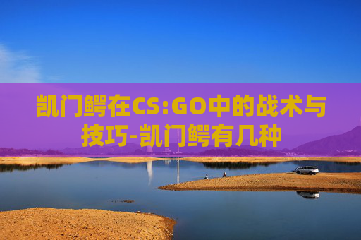 凯门鳄在CS:GO中的战术与技巧-凯门鳄有几种 凯门鳄在CS:GO中的战术与技巧-凯门鳄有几种