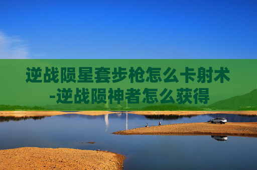 逆战陨星套步枪怎么卡射术-逆战陨神者怎么获得 逆战陨星套步枪怎么卡射术-逆战陨神者怎么获得