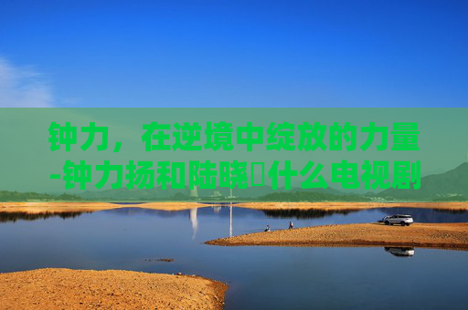 钟力,在逆境中绽放的力量-钟力扬和陆晓姮什么电视剧 钟力,在逆境中绽放的力量-钟力扬和陆晓姮什么电视剧