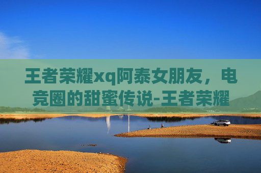 王者荣耀xq阿泰女朋友,电竞圈的甜蜜传说-王者荣耀阿泰的女朋友 王者荣耀xq阿泰女朋友,电竞圈的甜蜜传说-王者荣耀阿泰的女朋友