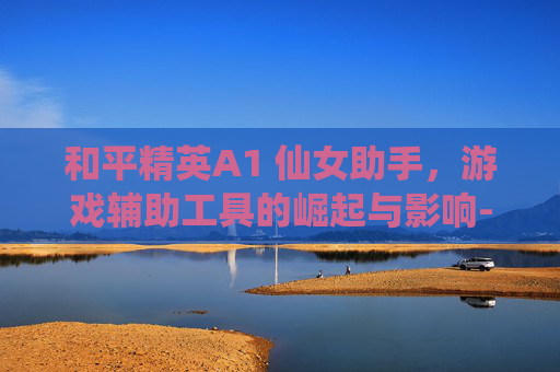和平精英A1 仙女助手,游戏辅助工具的崛起与影响-和平精英a1 仙女 助手怎么下载 和平精英A1 仙女助手,游戏辅助工具的崛起与影响-和平精英a1 仙女 助手怎么下载