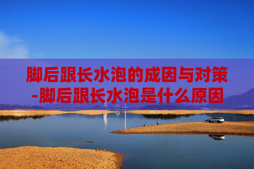脚后跟长水泡的成因与对策-脚后跟长水泡是什么原因 脚后跟长水泡的成因与对策-脚后跟长水泡是什么原因