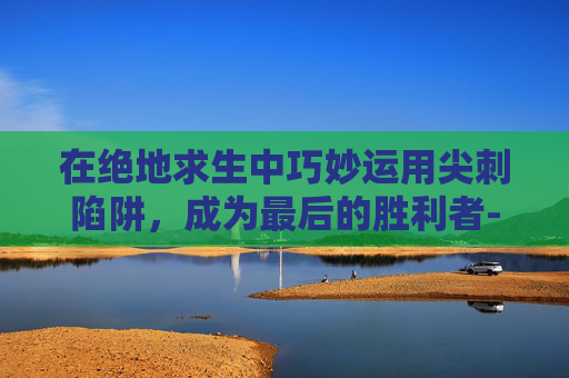 在绝地求生中巧妙运用尖刺陷阱,成为最后的胜利者-吃鸡中的尖刺陷阱怎么用 在绝地求生中巧妙运用尖刺陷阱,成为最后的胜利者-吃鸡中的尖刺陷阱怎么用