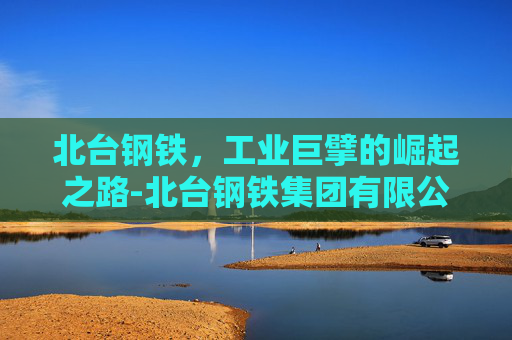 北台钢铁,工业巨擘的崛起之路-北台钢铁集团有限公司 北台钢铁,工业巨擘的崛起之路-北台钢铁集团有限公司