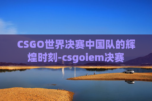 CSGO世界决赛中国队的辉煌时刻-csgoiem决赛 CSGO世界决赛中国队的辉煌时刻-csgoiem决赛