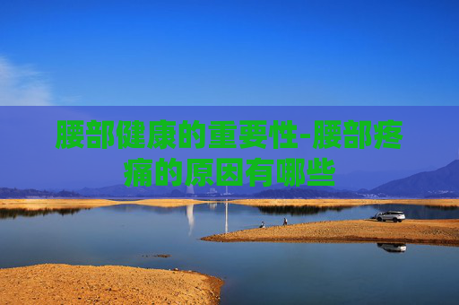 腰部健康的重要性-腰部疼痛的原因有哪些
