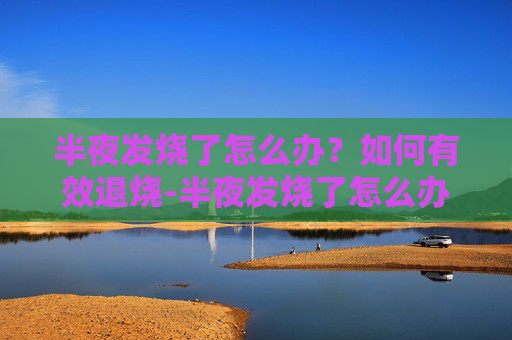 半夜发烧了怎么办?如何有效退烧-半夜发烧了怎么办如何退烧大人 半夜发烧了怎么办?如何有效退烧-半夜发烧了怎么办如何退烧大人