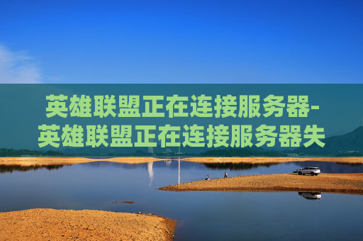 英雄联盟正在连接服务器-英雄联盟正在连接服务器失败 英雄联盟正在连接服务器-英雄联盟正在连接服务器失败