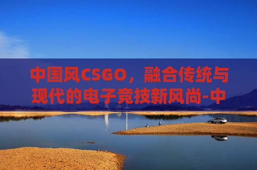 中国风CSGO，融合传统与现代的电子竞技新风尚-中国风电三巨头