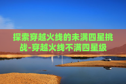 探索穿越火线的未满四星挑战-穿越火线不满四星级 探索穿越火线的未满四星挑战-穿越火线不满四星级