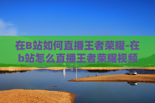 在B站如何直播王者荣耀-在b站怎么直播王者荣耀视频 在B站如何直播王者荣耀-在b站怎么直播王者荣耀视频