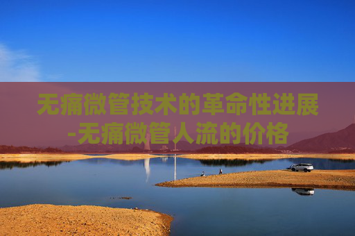 无痛微管技术的革命性进展-无痛微管人流的价格 无痛微管技术的革命性进展-无痛微管人流的价格