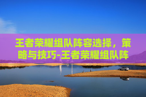 王者荣耀组队阵容选择,策略与技巧-王者荣耀组队阵容选择怎么设置 王者荣耀组队阵容选择,策略与技巧-王者荣耀组队阵容选择怎么设置