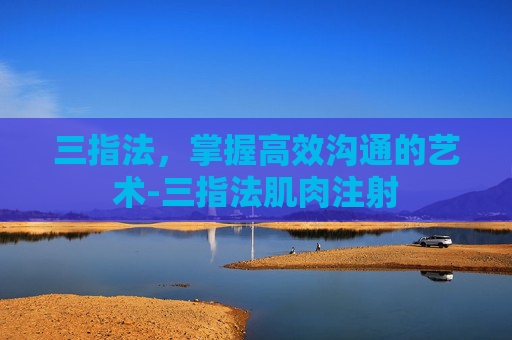 三指法,掌握高效沟通的艺术-三指法肌肉注射 三指法,掌握高效沟通的艺术-三指法肌肉注射